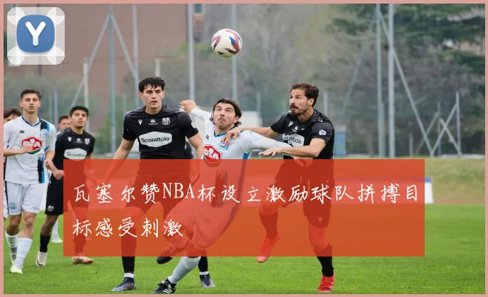 瓦塞尔赞NBA杯设立激励球队拼搏目标感受刺激