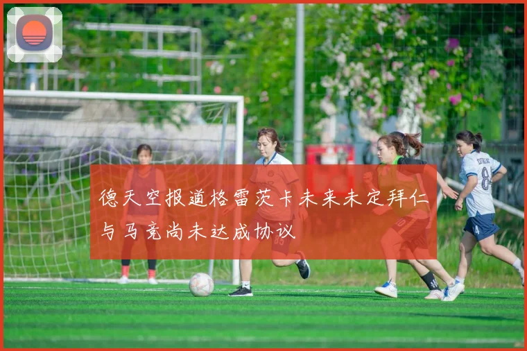 德天空报道格雷茨卡未来未定拜仁与马竞尚未达成协议