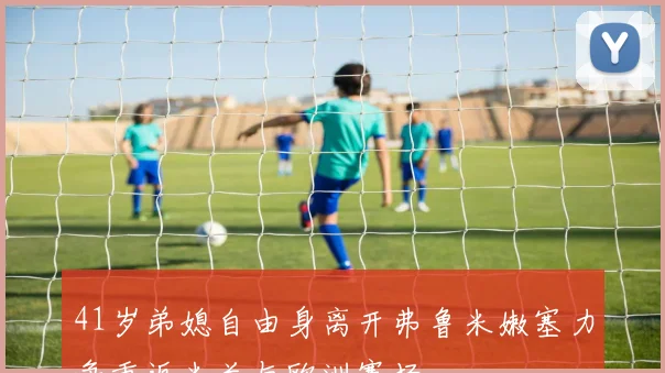 41岁弟媳自由身离开弗鲁米嫩塞力争重返米兰与欧洲赛场
