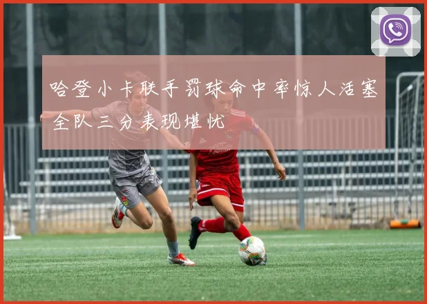 哈登小卡联手罚球命中率惊人活塞全队三分表现堪忧