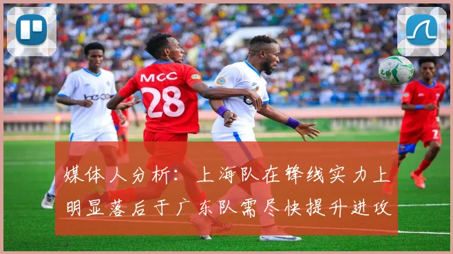 媒体人分析：上海队在锋线实力上明显落后于广东队需尽快提升进攻火力
