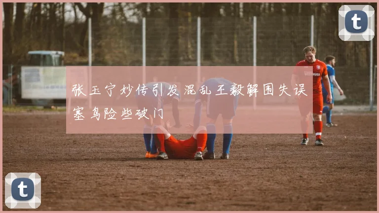 张玉宁妙传引发混乱王毅解围失误塞鸟险些破门