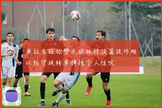 奥拉朱旺称赞文班独特投篮技巧难以防守旋转多样性令人惊叹