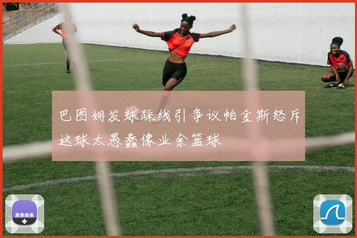 巴图姆发球踩线引争议帕金斯怒斥这球太愚蠢像业余篮球