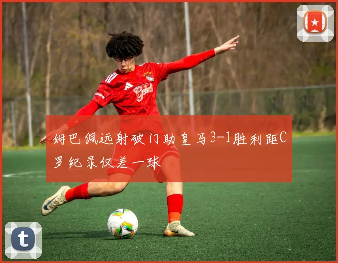 姆巴佩远射破门助皇马3-1胜利距C罗纪录仅差一球