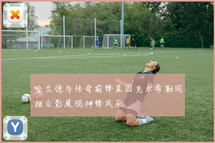 哈兰德与传奇前锋莱因克尔希勒同框合影展现神锋风采