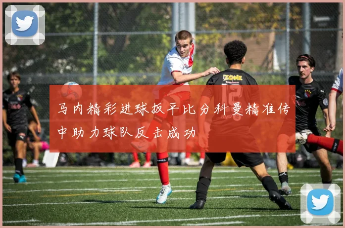马内精彩进球扳平比分科曼精准传中助力球队反击成功