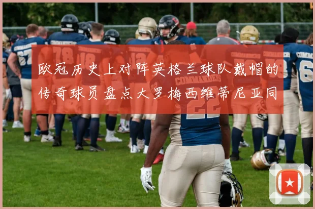 欧冠历史上对阵英格兰球队戴帽的传奇球员盘点大罗梅西维蒂尼亚同样在列