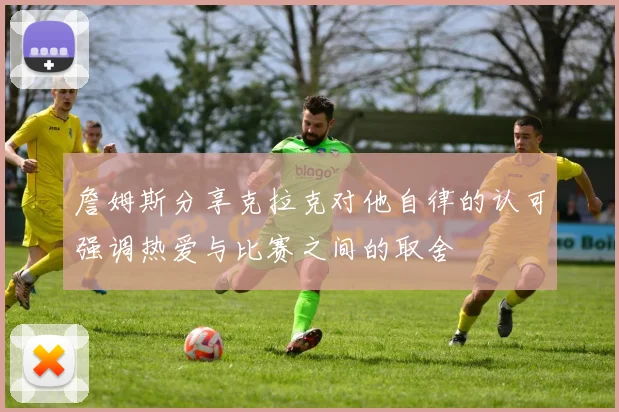 詹姆斯分享克拉克对他自律的认可强调热爱与比赛之间的取舍