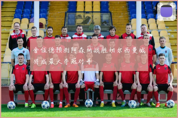 舍伍德预测阿森纳战胜切尔西曼城将成最大夺冠对手