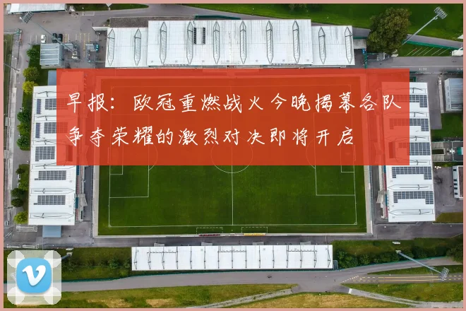 早报：欧冠重燃战火今晚揭幕各队争夺荣耀的激烈对决即将开启