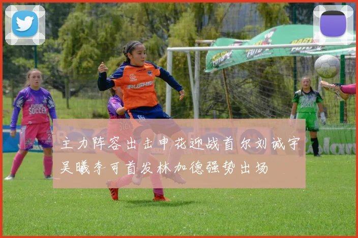 主力阵容出击申花迎战首尔刘诚宇吴曦李可首发林加德强势出场