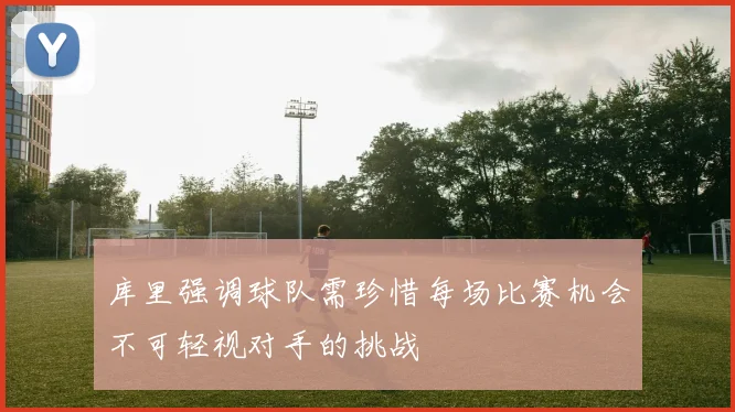 库里强调球队需珍惜每场比赛机会不可轻视对手的挑战