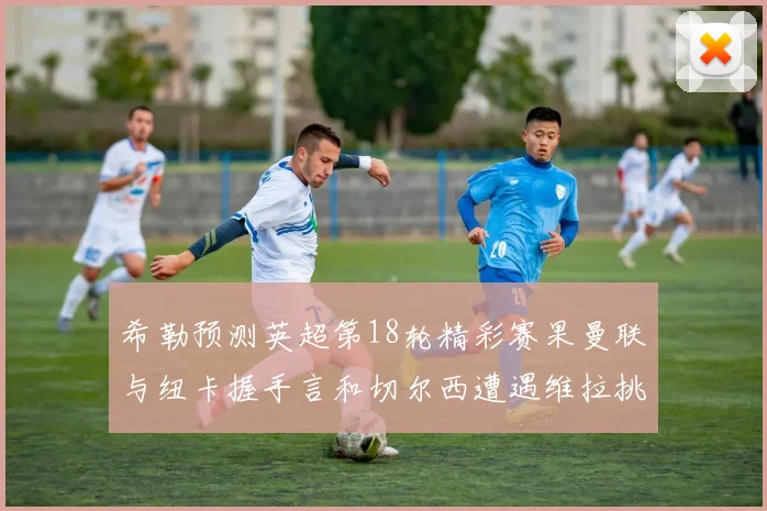 希勒预测英超第18轮精彩赛果曼联与纽卡握手言和切尔西遭遇维拉挑战落败
