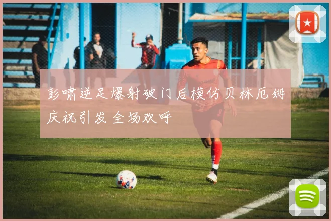 彭啸逆足爆射破门后模仿贝林厄姆庆祝引发全场欢呼