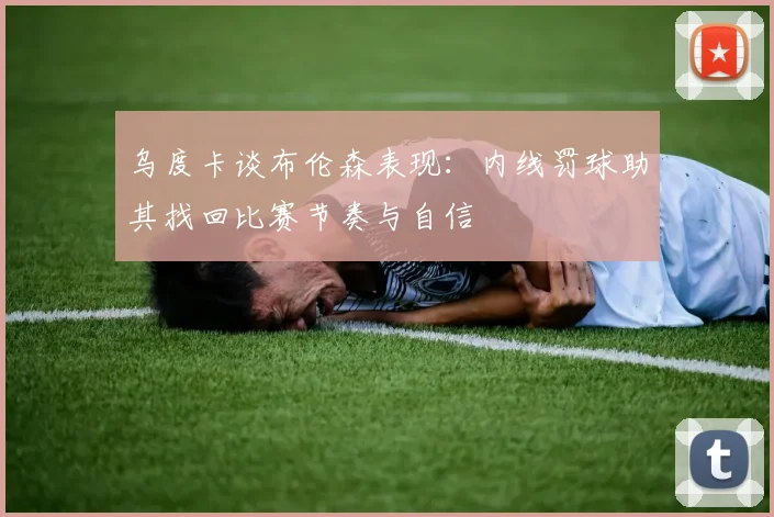 乌度卡谈布伦森表现：内线罚球助其找回比赛节奏与自信