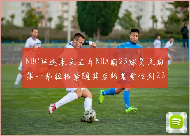 NBC评选未来五年NBA前25球员文班第一弗拉格紧随其后约基奇位列23