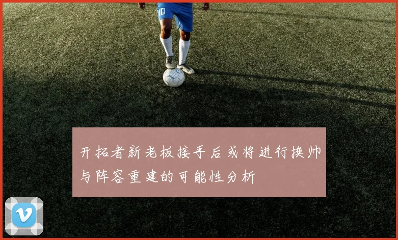开拓者新老板接手后或将进行换帅与阵容重建的可能性分析