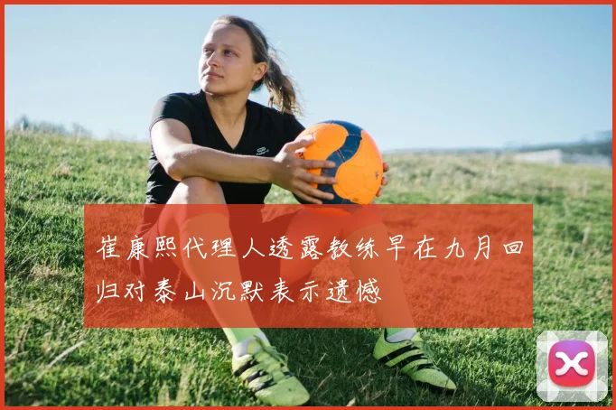 崔康熙代理人透露教练早在九月回归对泰山沉默表示遗憾