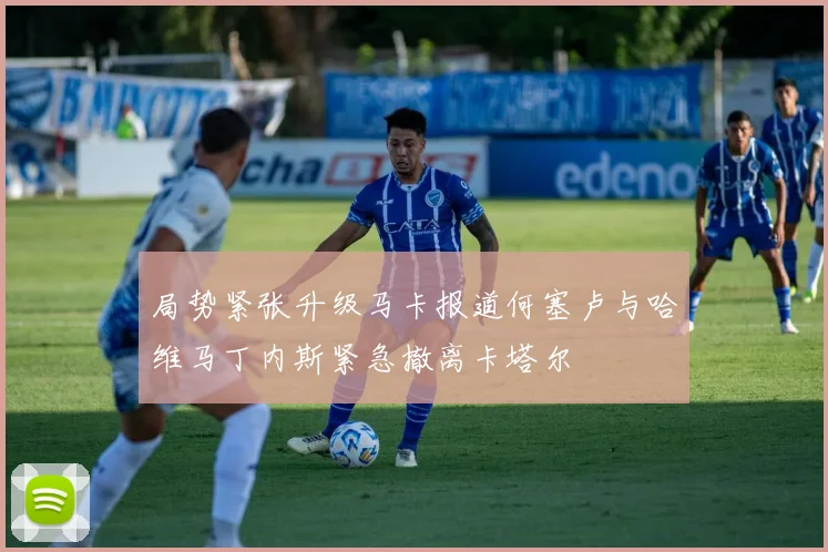 局势紧张升级马卡报道何塞卢与哈维马丁内斯紧急撤离卡塔尔