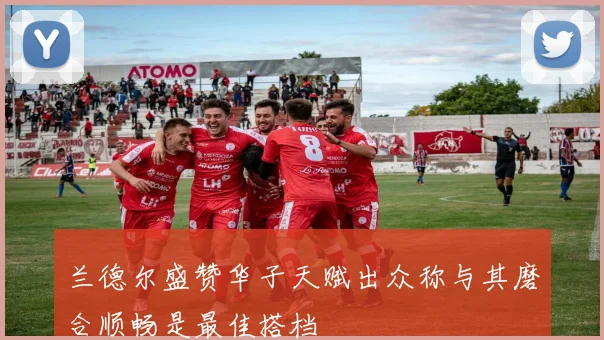 兰德尔盛赞华子天赋出众称与其磨合顺畅是最佳搭档