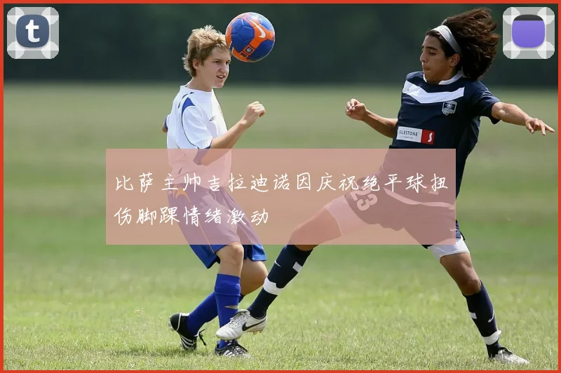 比萨主帅吉拉迪诺因庆祝绝平球扭伤脚踝情绪激动