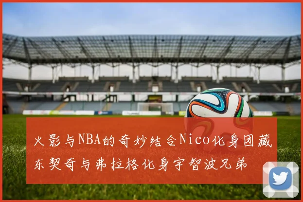 火影与NBA的奇妙结合Nico化身团藏东契奇与弗拉格化身宇智波兄弟