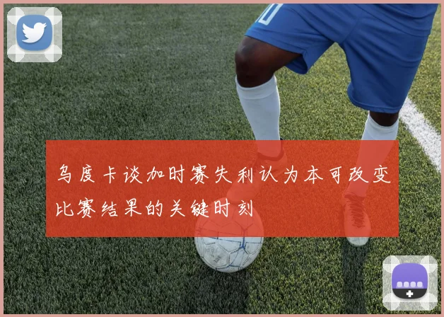 乌度卡谈加时赛失利认为本可改变比赛结果的关键时刻