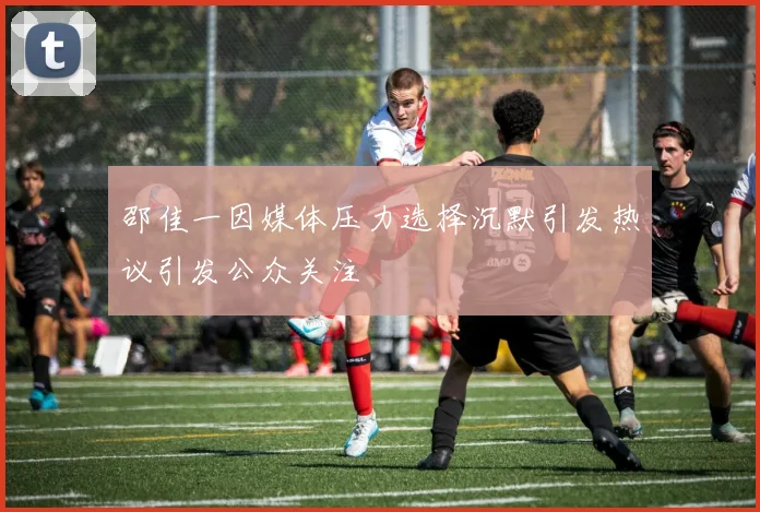 邵佳一因媒体压力选择沉默引发热议引发公众关注