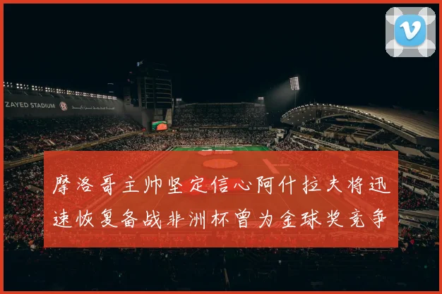 摩洛哥主帅坚定信心阿什拉夫将迅速恢复备战非洲杯曾为金球奖竞争者