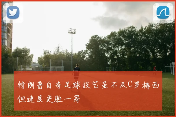 特朗普自夸足球技艺虽不及C罗梅西但速度更胜一筹