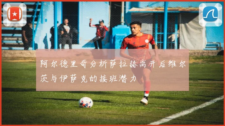 阿尔德里奇分析萨拉赫离开后维尔茨与伊萨克的接班潜力