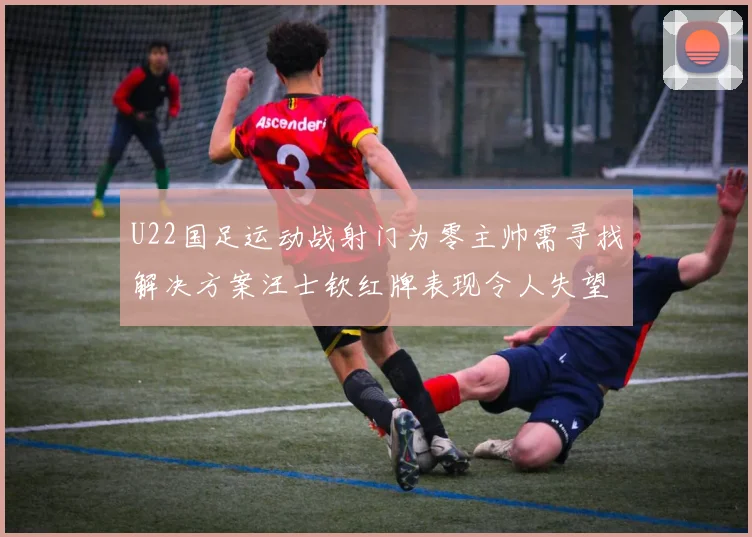 U22国足运动战射门为零主帅需寻找解决方案汪士钦红牌表现令人失望