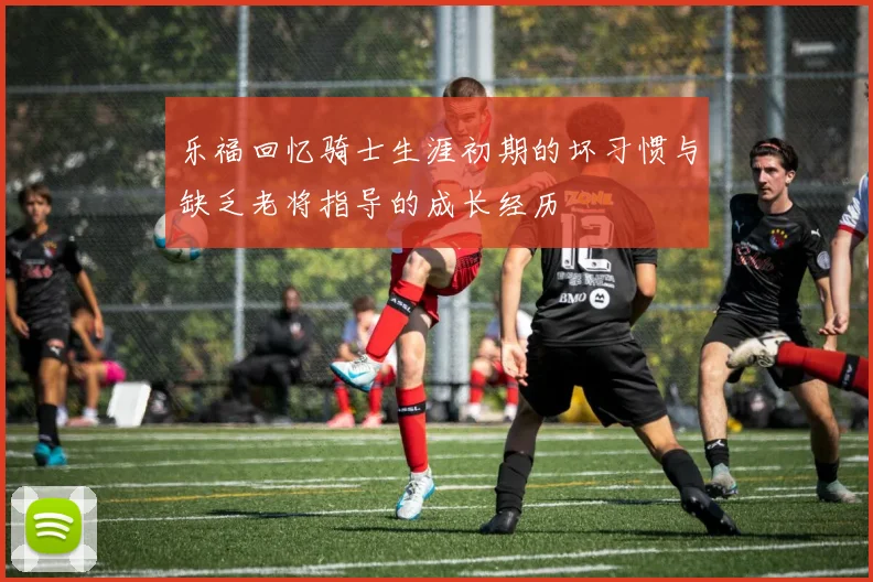 乐福回忆骑士生涯初期的坏习惯与缺乏老将指导的成长经历